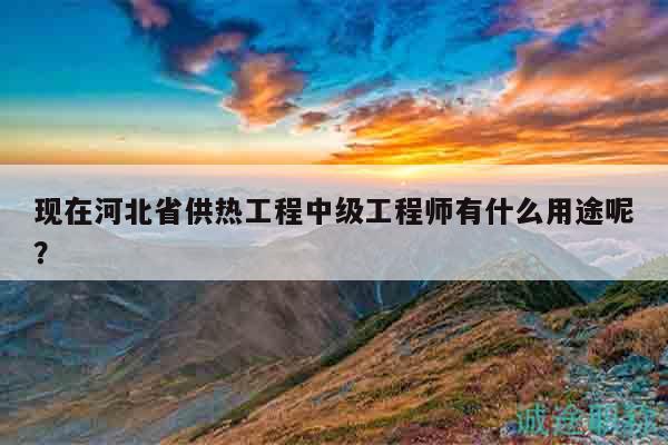 現(xiàn)在河北省供熱工程中級工程師有什么用途呢？