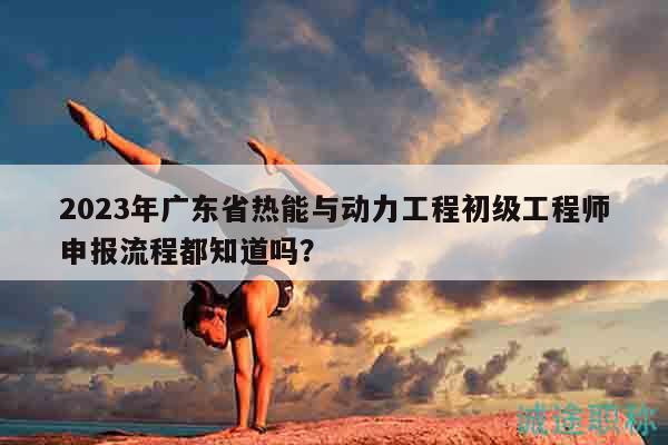 2023年廣東省熱能與動(dòng)力工程初級(jí)工程師申報(bào)流程都知道嗎？
