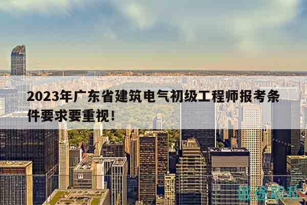 2023年廣東省建筑電氣初級工程師報考條件要求要重視！