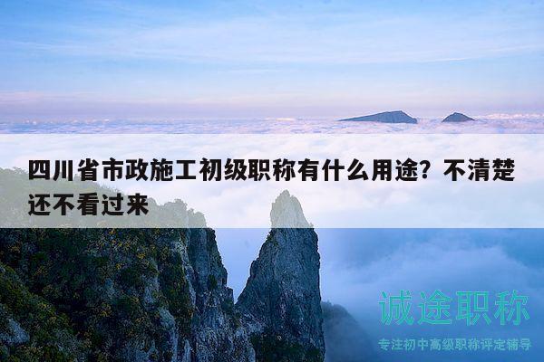 四川省市政施工初級職稱有什么用途？不清楚還不看過來