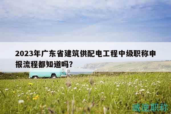 2023年廣東省建筑供配電工程中級職稱申報流程都知道嗎？