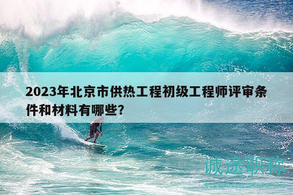 2023年北京市供熱工程初級工程師評審條件和材料有哪些？