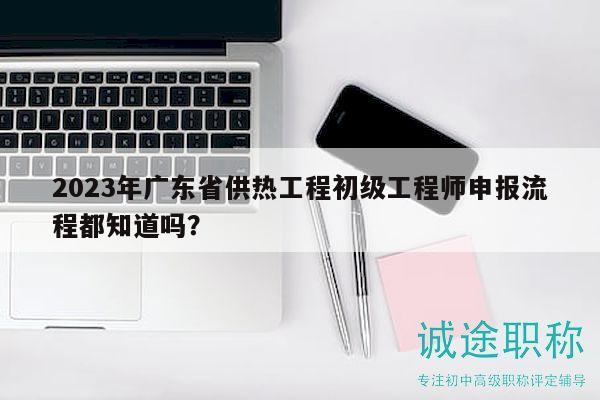 2023年廣東省供熱工程初級(jí)工程師申報(bào)流程都知道嗎？