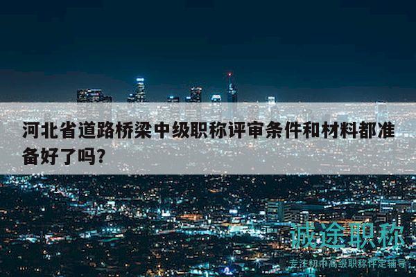 河北省道路橋梁中級職稱評審條件和材料都準備好了嗎？