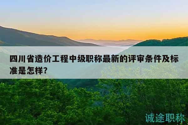 四川省造價(jià)工程中級(jí)職稱最新的評(píng)審條件及標(biāo)準(zhǔn)是怎樣？