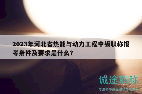 2023年河北省熱能與動(dòng)力工程中級職稱報(bào)考條件及要求是什么？