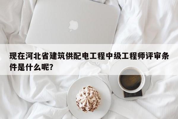 現(xiàn)在河北省建筑供配電工程中級工程師評審條件是什么呢？