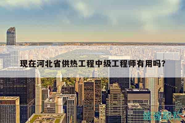 現(xiàn)在河北省供熱工程中級工程師有用嗎？