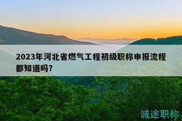 2023年河北省燃氣工程初級職稱申報流程都知道嗎？
