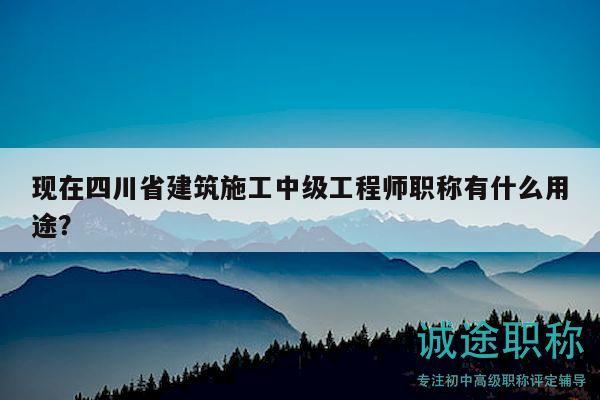 現(xiàn)在四川省建筑施工中級工程師職稱有什么用途？