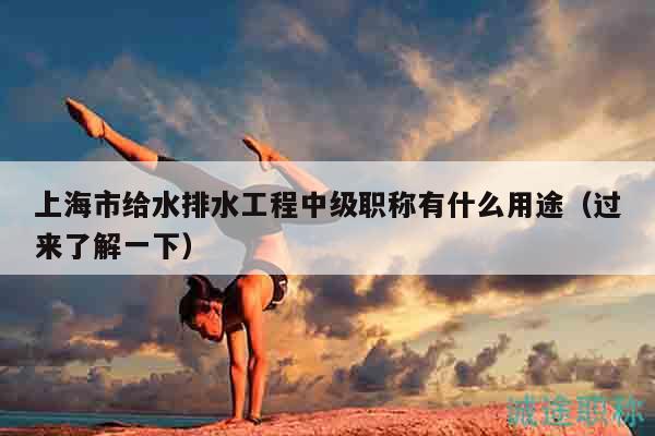 上海市給水排水工程中級職稱有什么用途（過來了解一下）