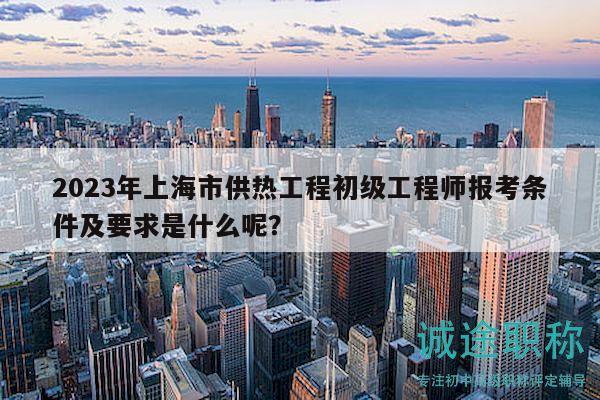 2023年上海市供熱工程初級工程師報考條件及要求是什么呢？