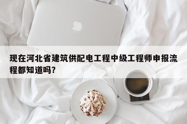現(xiàn)在河北省建筑供配電工程中級工程師申報流程都知道嗎？