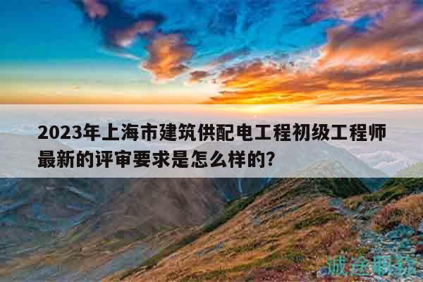 2023年上海市建筑供配電工程初級(jí)工程師最新的評(píng)審要求是怎么樣的？