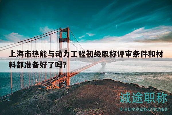 上海市熱能與動(dòng)力工程初級職稱評審條件和材料都準(zhǔn)備好了嗎？