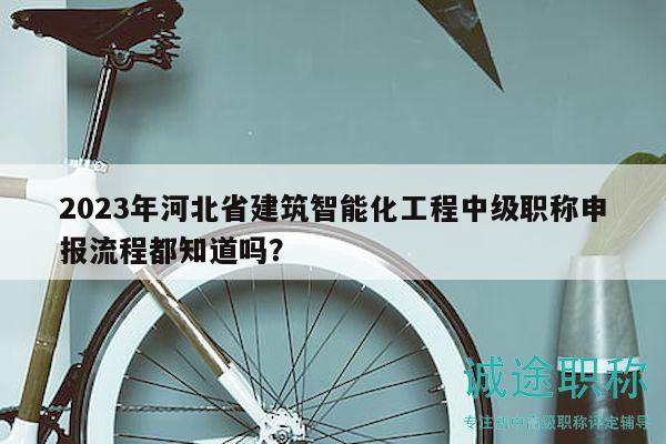 2023年河北省建筑智能化工程中級職稱申報流程都知道嗎？