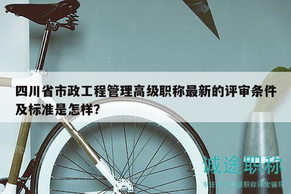 四川省市政工程管理高級職稱最新的評審條件及標(biāo)準(zhǔn)是怎樣？