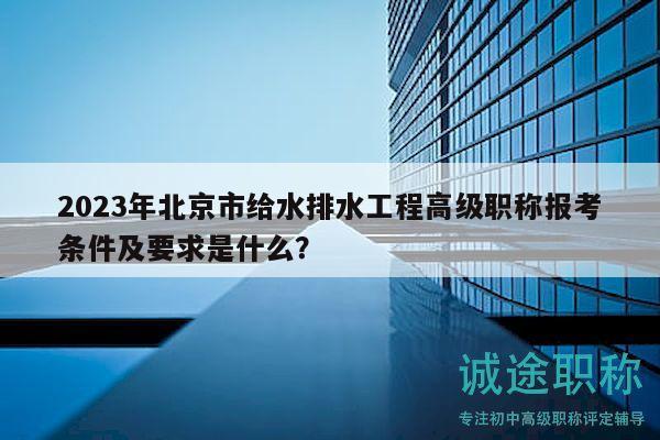 2023年北京市給水排水工程高級職稱報考條件及要求是什么？