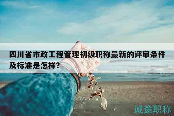 四川省市政工程管理初級(jí)職稱最新的評(píng)審條件及標(biāo)準(zhǔn)是怎樣？