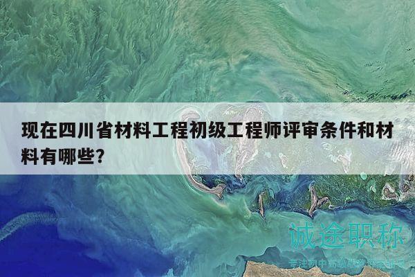 現(xiàn)在四川省材料工程初級(jí)工程師評(píng)審條件和材料有哪些？