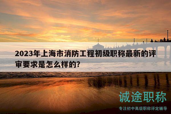 2023年上海市消防工程初級(jí)職稱最新的評(píng)審要求是怎么樣的？
