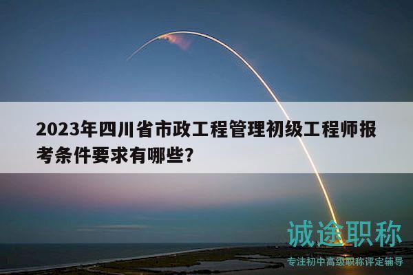 2023年四川省市政工程管理初級工程師報考條件要求有哪些？