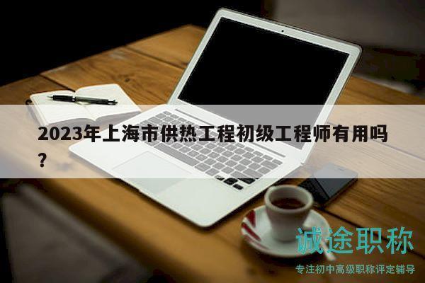 2023年上海市供熱工程初級工程師有用嗎？