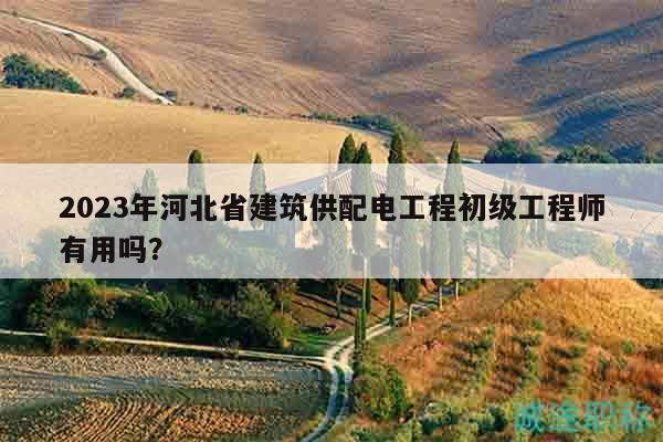 2023年河北省建筑供配電工程初級(jí)工程師有用嗎？