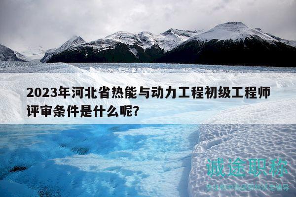 2023年河北省熱能與動力工程初級工程師評審條件是什么呢？