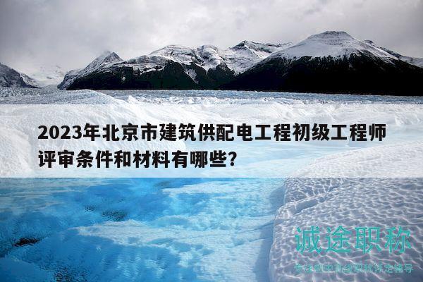 2023年北京市建筑供配電工程初級(jí)工程師評(píng)審條件和材料有哪些？