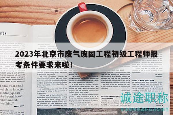 2023年北京市廢氣廢固工程初級工程師報考條件要求來啦！