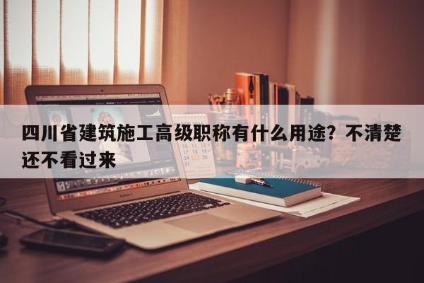 四川省建筑施工高級職稱有什么用途？不清楚還不看過來