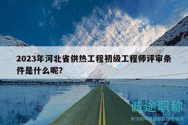2023年河北省供熱工程初級工程師評審條件是什么呢？