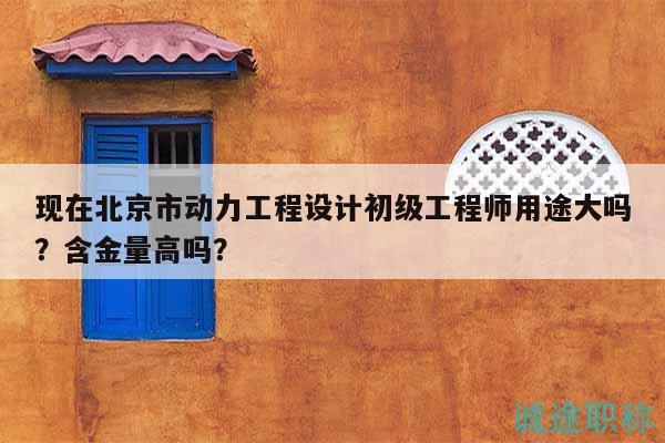 現(xiàn)在北京市動力工程設計初級工程師用途大嗎？含金量高嗎？