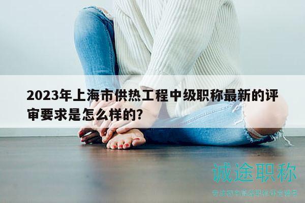 2023年上海市供熱工程中級職稱最新的評審要求是怎么樣的？
