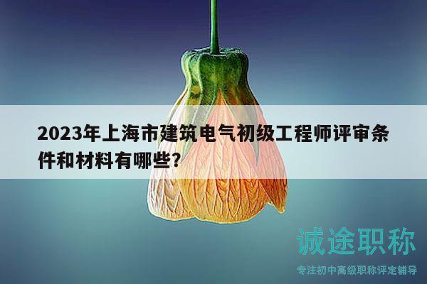 2023年上海市建筑電氣初級工程師評審條件和材料有哪些？