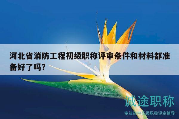 河北省消防工程初級職稱評審條件和材料都準備好了嗎？