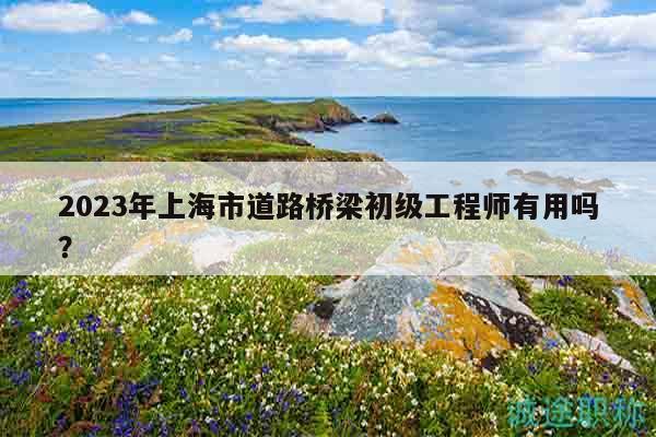 2023年上海市道路橋梁初級工程師有用嗎？