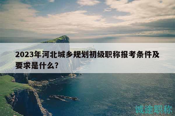 2023年河北城鄉(xiāng)規(guī)劃初級(jí)職稱報(bào)考條件及要求是什么？
