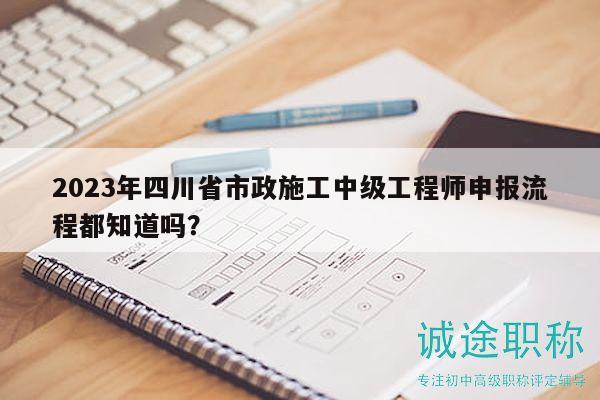 2023年四川省市政施工中級工程師申報流程都知道嗎？