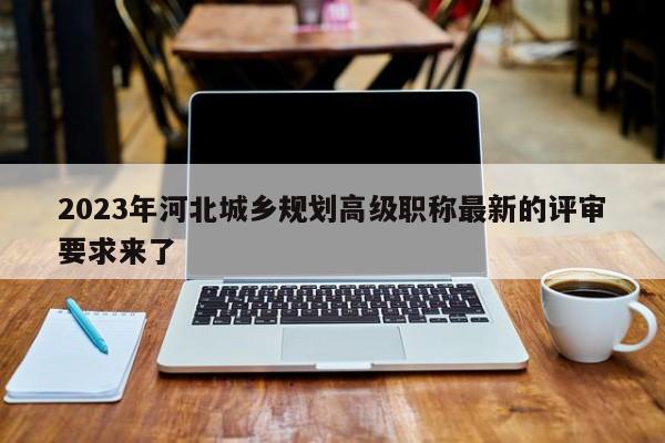 2023年河北城鄉(xiāng)規(guī)劃高級職稱最新的評審要求來了