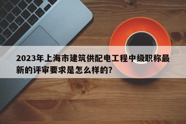 2023年上海市建筑供配電工程中級(jí)職稱最新的評(píng)審要求是怎么樣的？