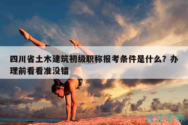 四川省土木建筑初級職稱報考條件是什么？辦理前看看準沒錯