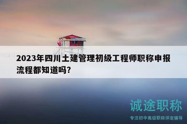 2023年四川土建管理初級工程師職稱申報流程都知道嗎？