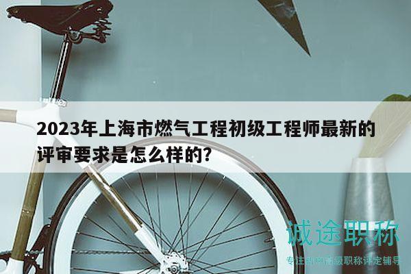 2023年上海市燃?xì)夤こ坛跫壒こ處熥钚碌脑u審要求是怎么樣的？