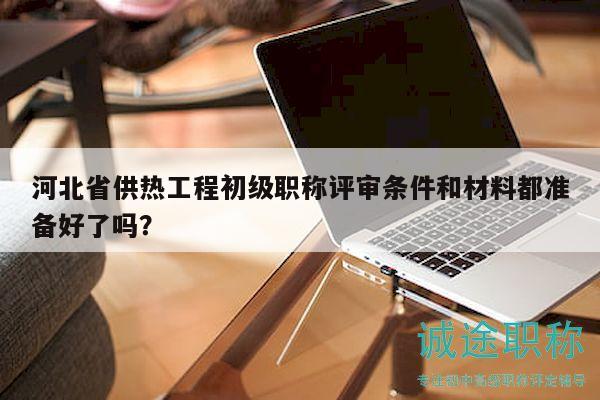河北省供熱工程初級職稱評審條件和材料都準備好了嗎？