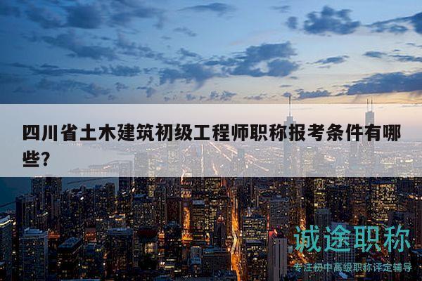 四川省土木建筑初級工程師職稱報考條件有哪些？