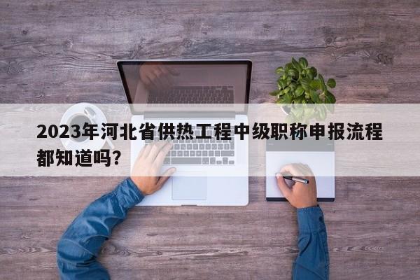 2023年河北省供熱工程中級(jí)職稱申報(bào)流程都知道嗎？