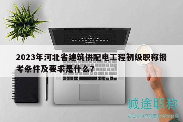 2023年河北省建筑供配電工程初級職稱報考條件及要求是什么？