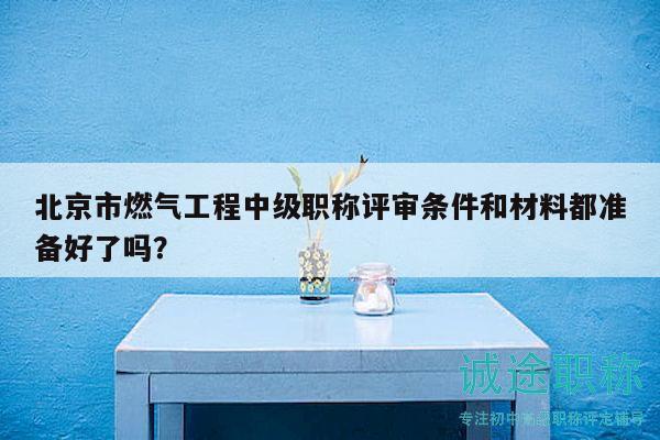 北京市燃氣工程中級職稱評審條件和材料都準備好了嗎？